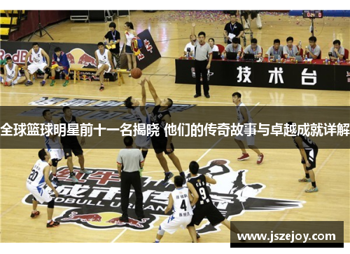 全球篮球明星前十一名揭晓 他们的传奇故事与卓越成就详解